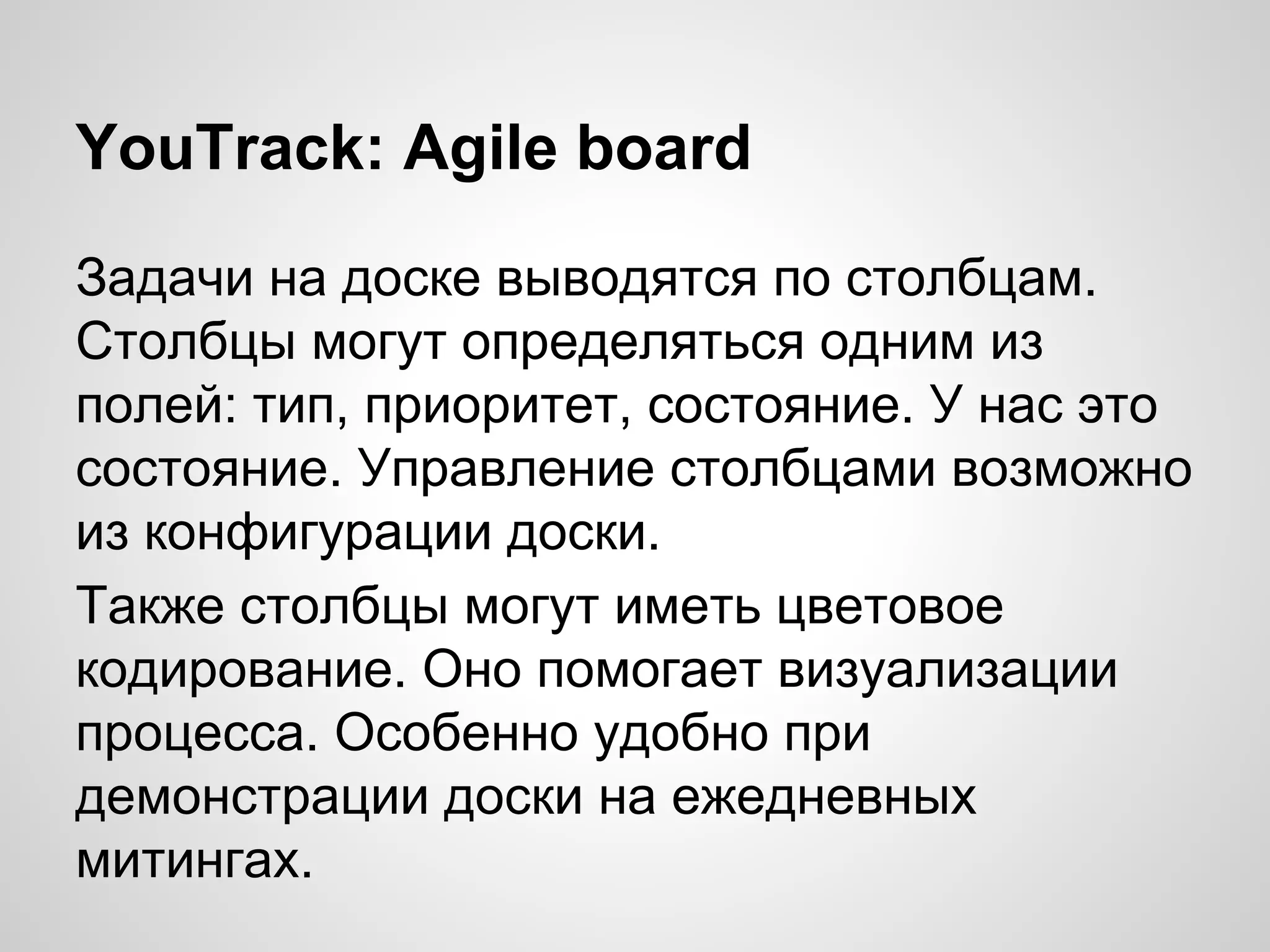 YouTrack: Agile board
Задачи на доске выводятся по столбцам.
Столбцы могут определяться одним из
полей: тип, приоритет, состояние. У нас это
состояние. Управление столбцами возможно
из конфигурации доски.
Также столбцы могут иметь цветовое
кодирование. Оно помогает визуализации
процесса. Особенно удобно при
демонстрации доски на ежедневных
митингах.

 