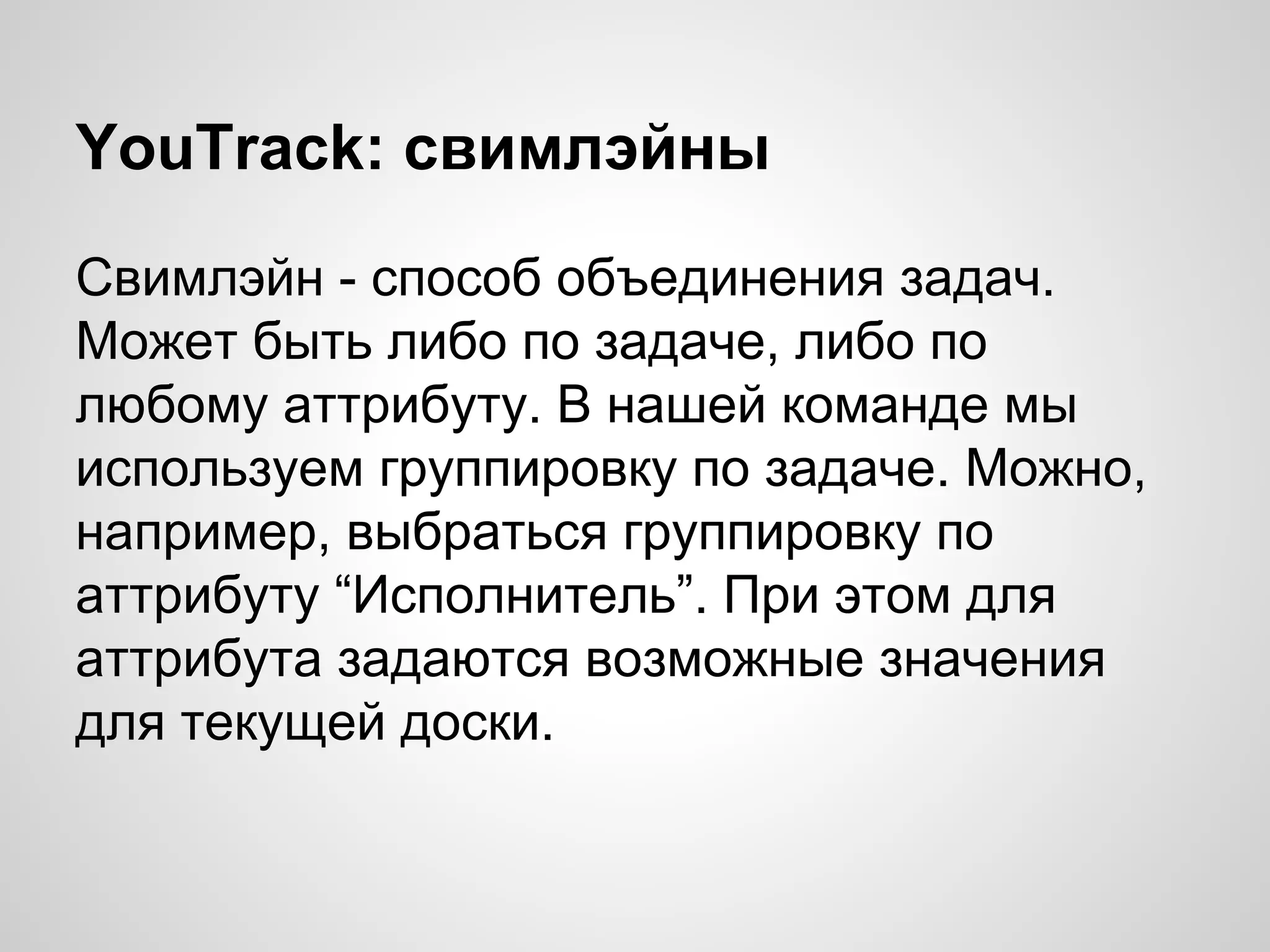 YouTrack: свимлэйны
Свимлэйн - способ объединения задач.
Может быть либо по задаче, либо по
любому аттрибуту. В нашей команде мы
используем группировку по задаче. Можно,
например, выбраться группировку по
аттрибуту “Исполнитель”. При этом для
аттрибута задаются возможные значения
для текущей доски.

 