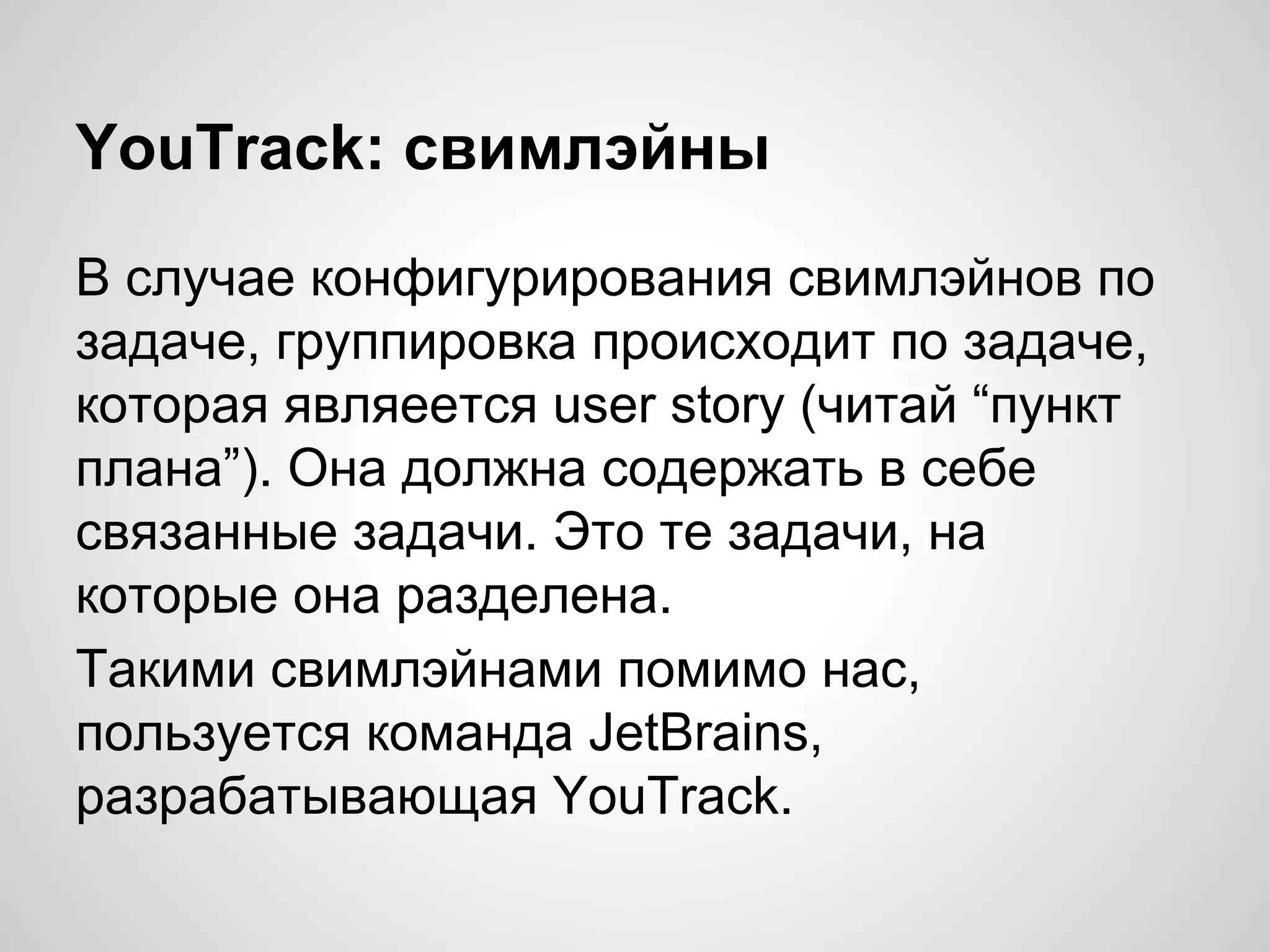 YouTrack: свимлэйны
В случае конфигурирования свимлэйнов по
задаче, группировка происходит по задаче,
которая являеется user story (читай “пункт
плана”). Она должна содержать в себе
связанные задачи. Это те задачи, на
которые она разделена.
Такими свимлэйнами помимо нас,
пользуется команда JetBrains,
разрабатывающая YouTrack.

 