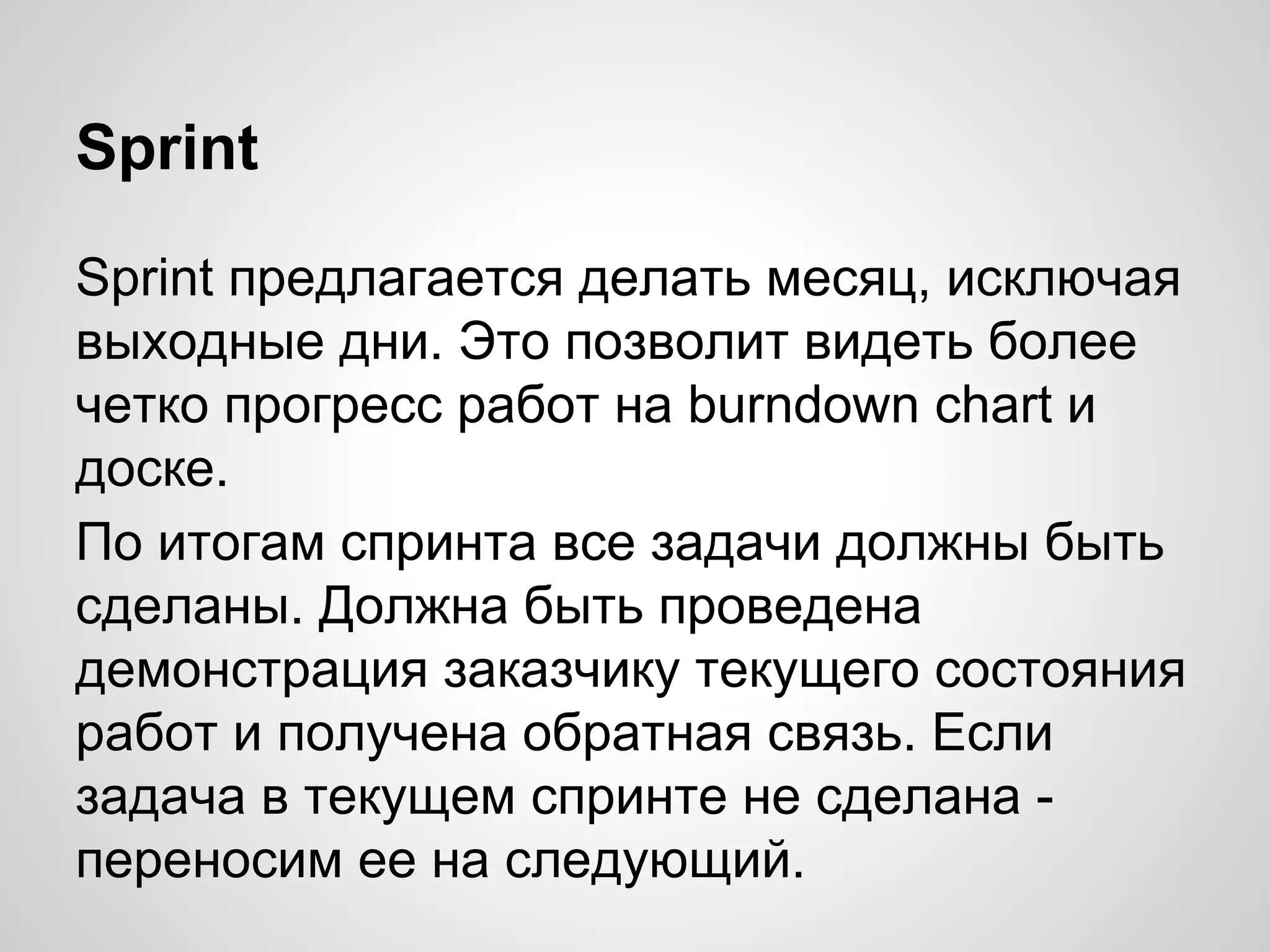 Sprint
Sprint предлагается делать месяц, исключая
выходные дни. Это позволит видеть более
четко прогресс работ на burndown chart и
доске.
По итогам спринта все задачи должны быть
сделаны. Должна быть проведена
демонстрация заказчику текущего состояния
работ и получена обратная связь. Если
задача в текущем спринте не сделана переносим ее на следующий.

 