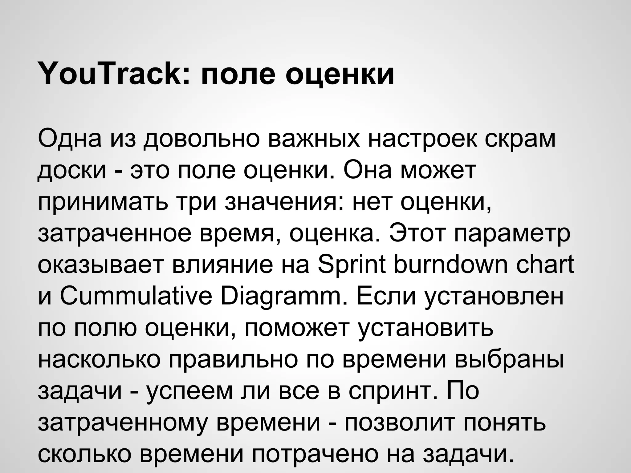 YouTrack: поле оценки
Одна из довольно важных настроек скрам
доски - это поле оценки. Она может
принимать три значения: нет оценки,
затраченное время, оценка. Этот параметр
оказывает влияние на Sprint burndown chart
и Cummulative Diagramm. Если установлен
по полю оценки, поможет установить
насколько правильно по времени выбраны
задачи - успеем ли все в спринт. По
затраченному времени - позволит понять
сколько времени потрачено на задачи.

 