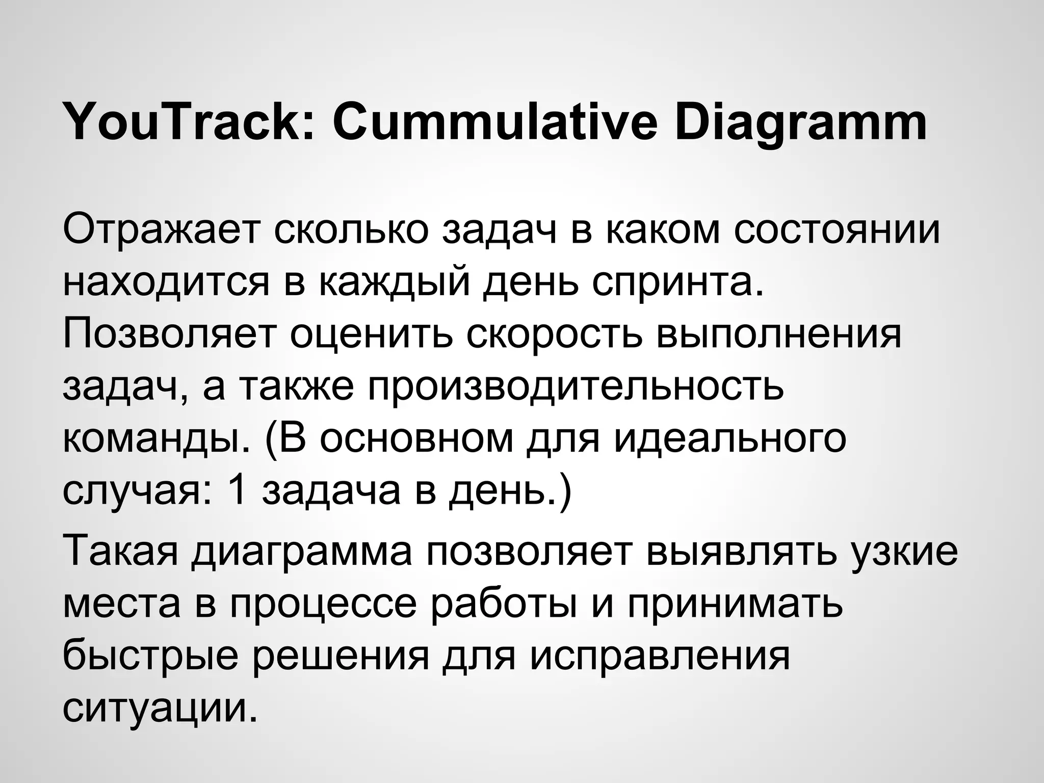 YouTrack: Cummulative Diagramm
Отражает сколько задач в каком состоянии
находится в каждый день спринта.
Позволяет оценить скорость выполнения
задач, а также производительность
команды. (В основном для идеального
случая: 1 задача в день.)
Такая диаграмма позволяет выявлять узкие
места в процессе работы и принимать
быстрые решения для исправления
ситуации.

 