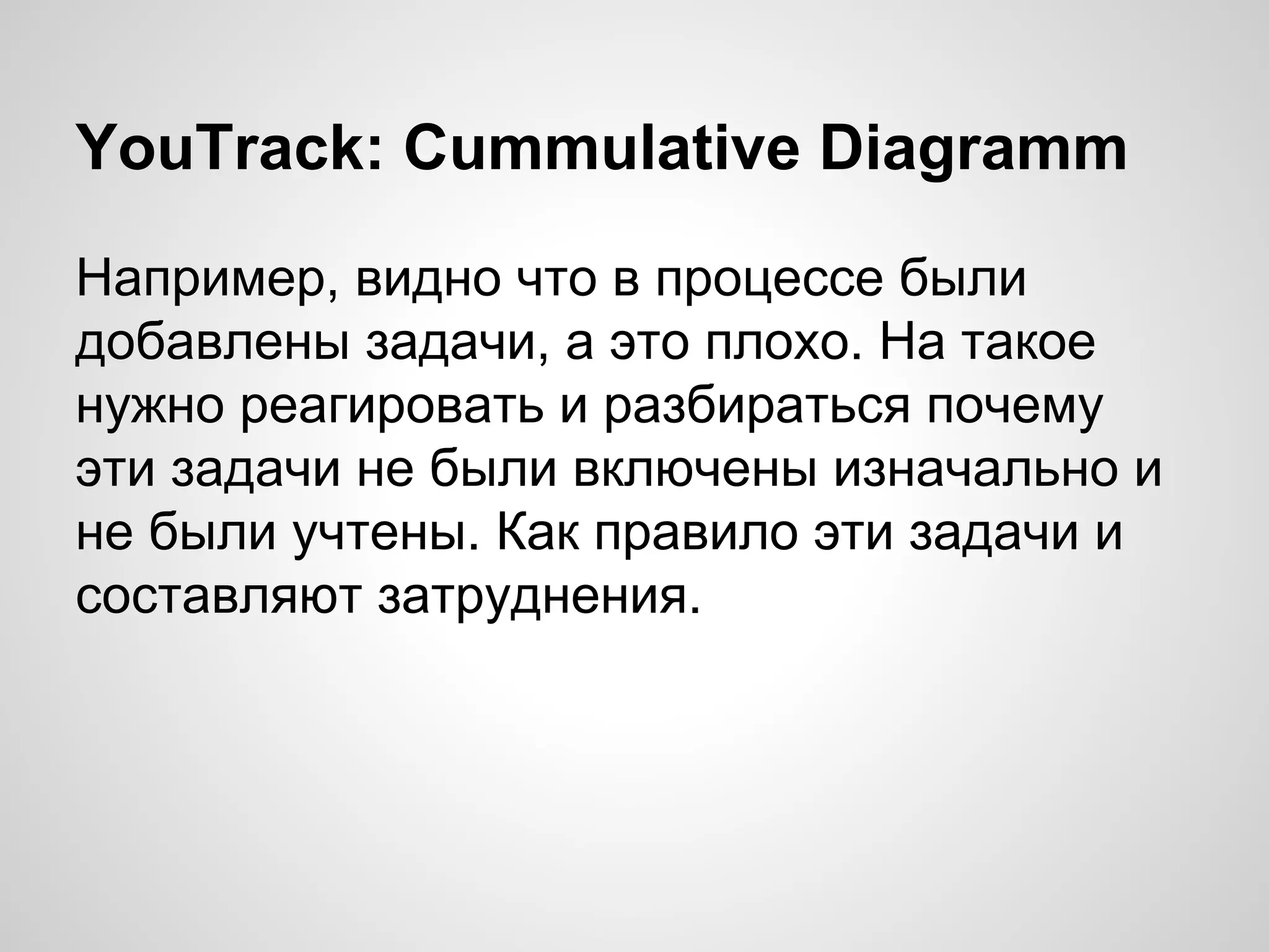 YouTrack: Cummulative Diagramm
Например, видно что в процессе были
добавлены задачи, а это плохо. На такое
нужно реагировать и разбираться почему
эти задачи не были включены изначально и
не были учтены. Как правило эти задачи и
составляют затруднения.

 