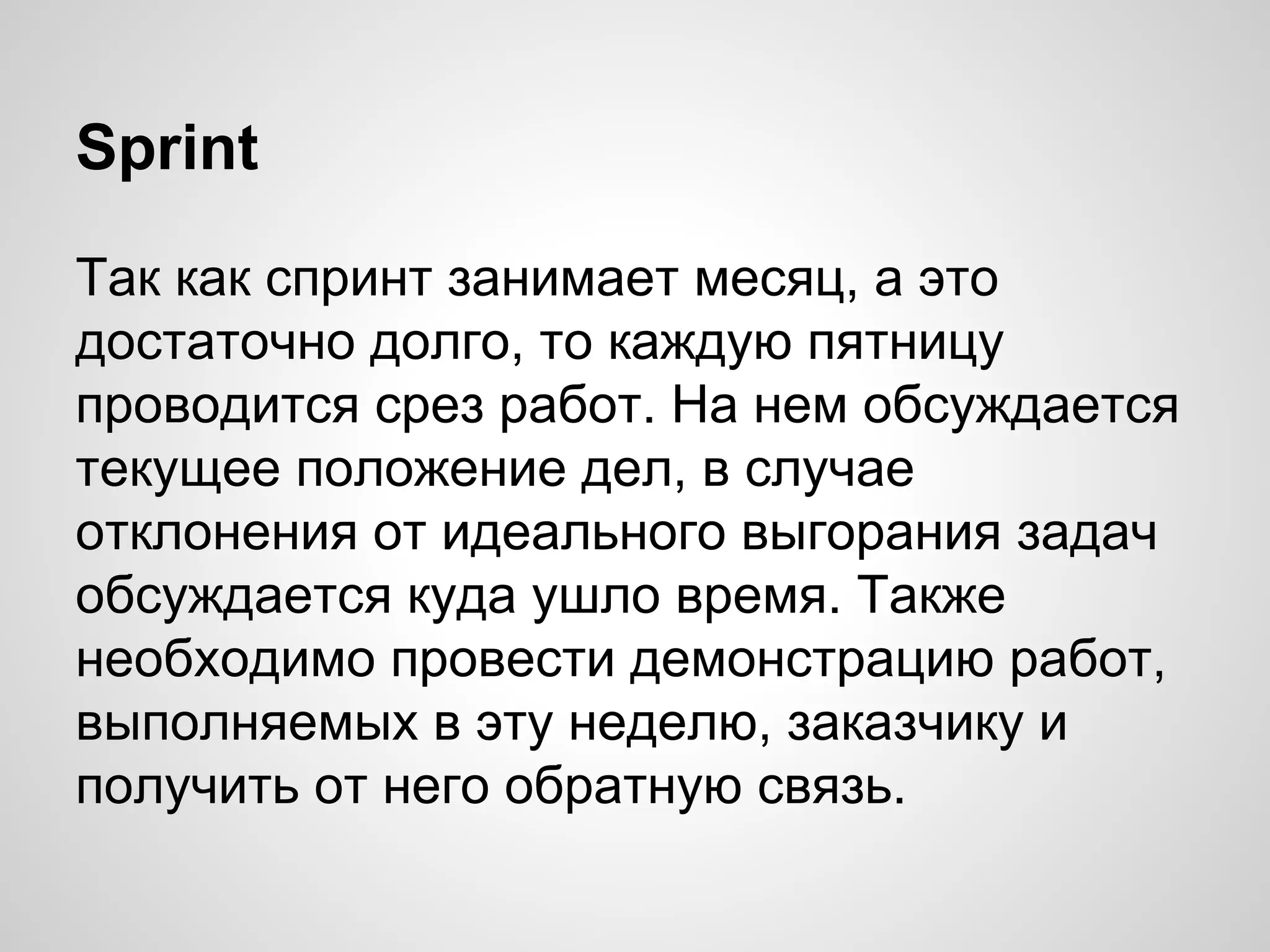 Sprint
Так как спринт занимает месяц, а это
достаточно долго, то каждую пятницу
проводится срез работ. На нем обсуждается
текущее положение дел, в случае
отклонения от идеального выгорания задач
обсуждается куда ушло время. Также
необходимо провести демонстрацию работ,
выполняемых в эту неделю, заказчику и
получить от него обратную связь.

 