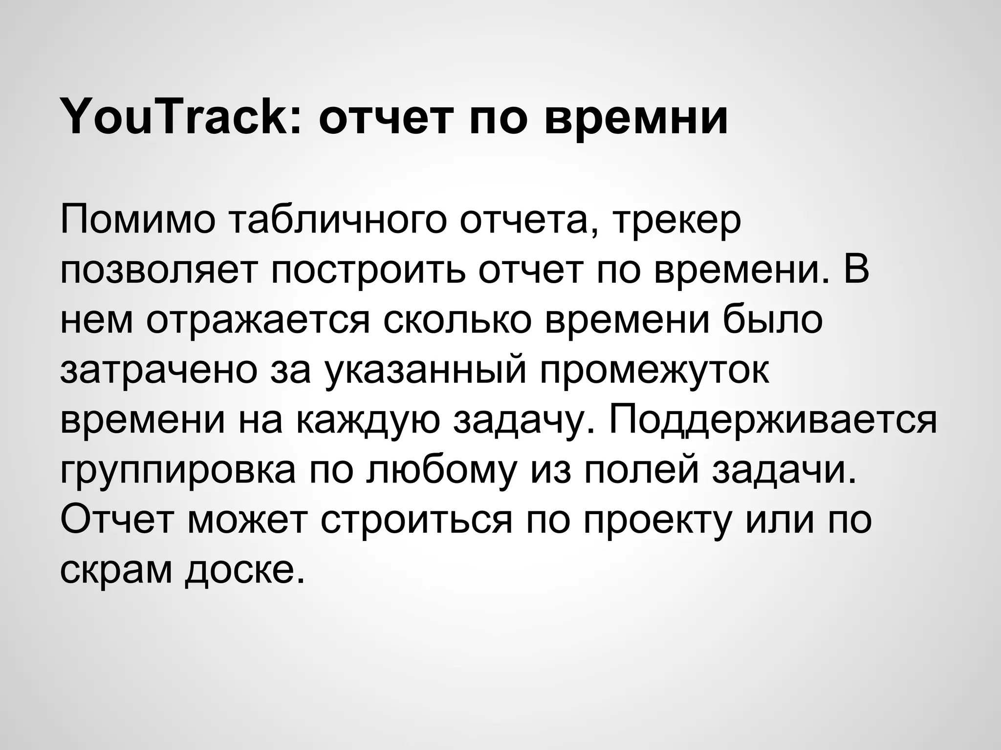 YouTrack: отчет по времни
Помимо табличного отчета, трекер
позволяет построить отчет по времени. В
нем отражается сколько времени было
затрачено за указанный промежуток
времени на каждую задачу. Поддерживается
группировка по любому из полей задачи.
Отчет может строиться по проекту или по
скрам доске.

 