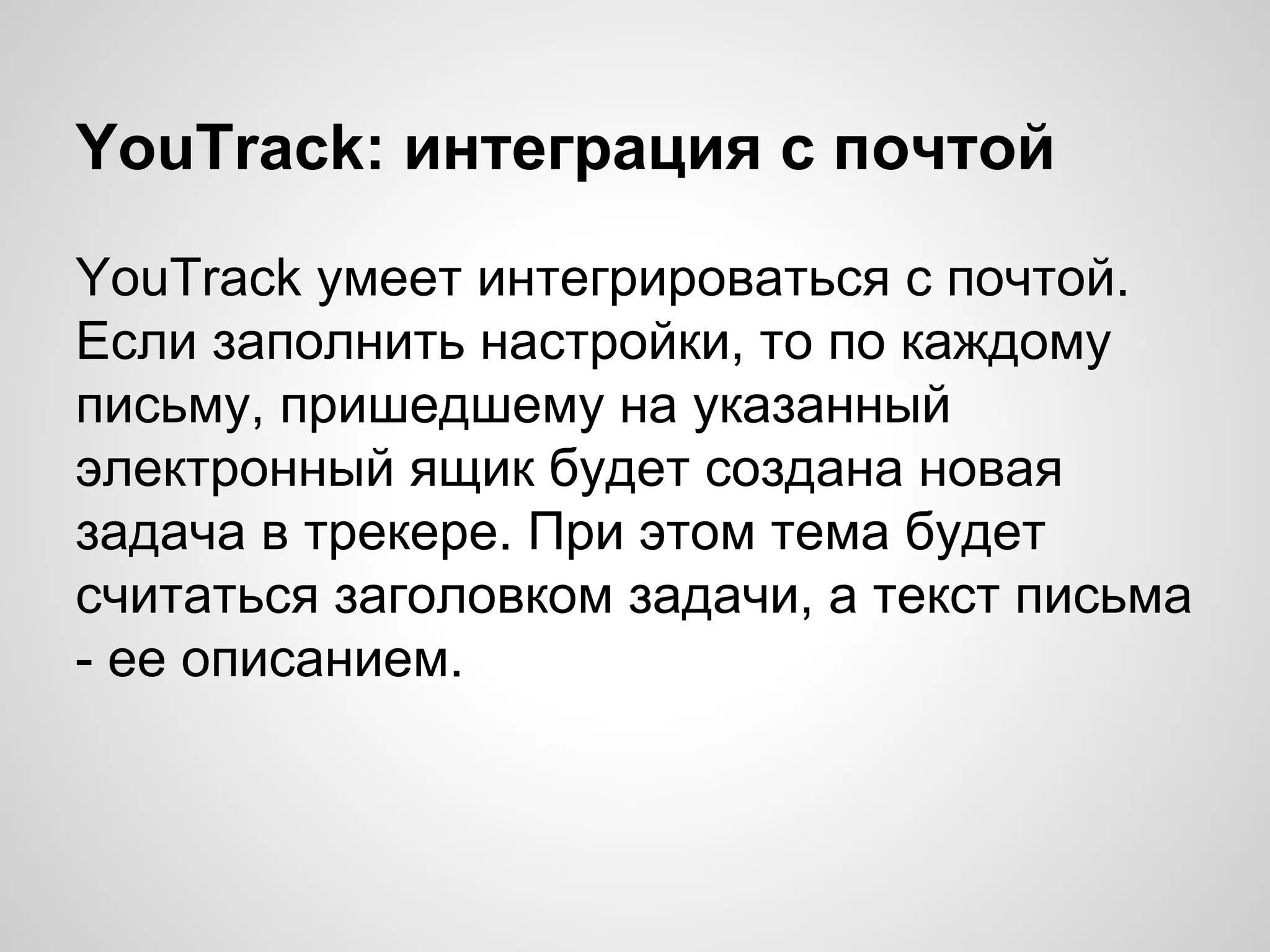 YouTrack: интеграция с почтой
YouTrack умеет интегрироваться с почтой.
Если заполнить настройки, то по каждому
письму, пришедшему на указанный
электронный ящик будет создана новая
задача в трекере. При этом тема будет
считаться заголовком задачи, а текст письма
- ее описанием.

 