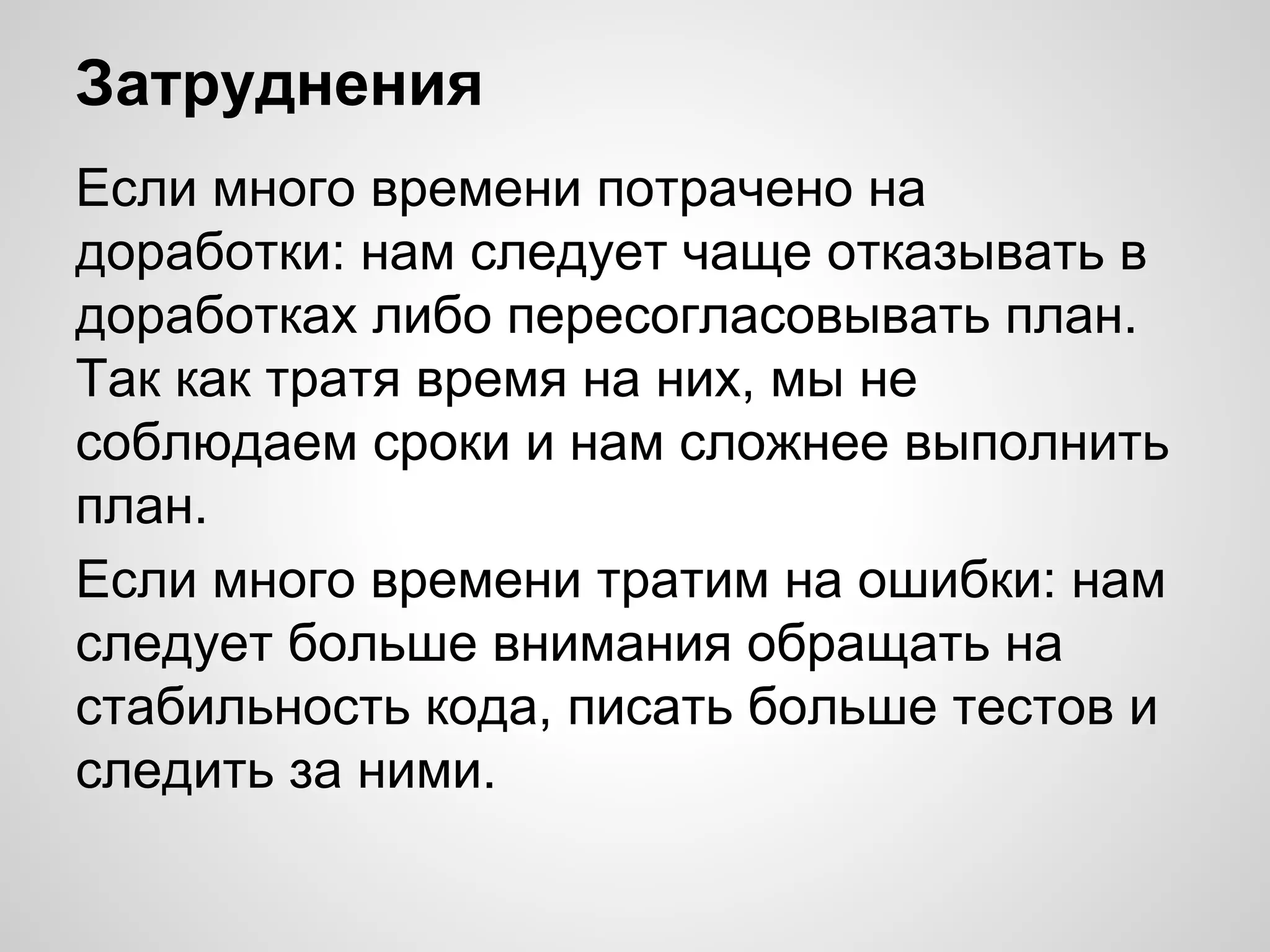 Затруднения
Если много времени потрачено на
доработки: нам следует чаще отказывать в
доработках либо пересогласовывать план.
Так как тратя время на них, мы не
соблюдаем сроки и нам сложнее выполнить
план.
Если много времени тратим на ошибки: нам
следует больше внимания обращать на
стабильность кода, писать больше тестов и
следить за ними.

 