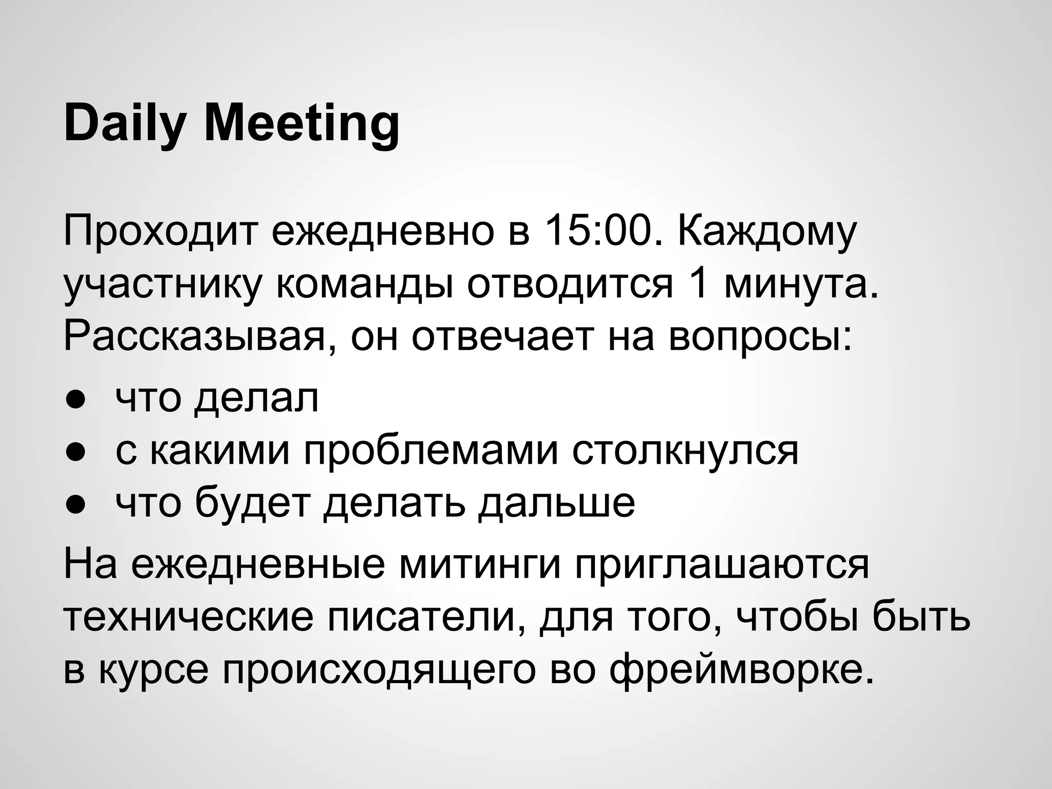 Daily Meeting
Проходит ежедневно в 15:00. Каждому
участнику команды отводится 1 минута.
Рассказывая, он отвечает на вопросы:
● что делал
● с какими проблемами столкнулся
● что будет делать дальше
На ежедневные митинги приглашаются
технические писатели, для того, чтобы быть
в курсе происходящего во фреймворке.

 