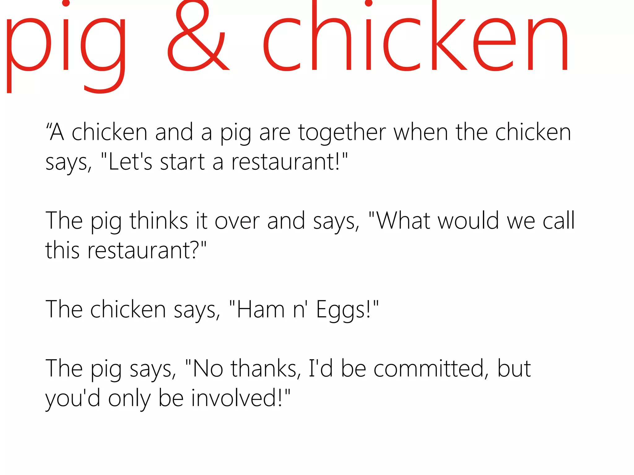 pig & chicken
 “A chicken and a pig are together when the chicken
 says, "Let's start a restaurant!"

 The pig thinks it over and says, "What would we call
 this restaurant?"

 The chicken says, "Ham n' Eggs!"

 The pig says, "No thanks, I'd be committed, but
 you'd only be involved!"
 