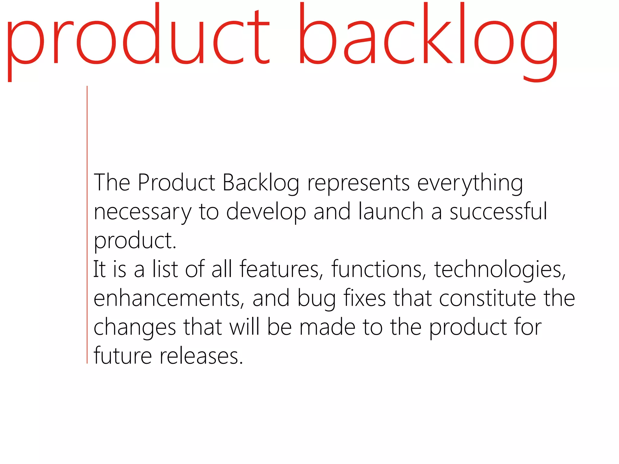 product backlog
  The Product Backlog represents everything
  necessary to develop and launch a successful
  product.
  It is a list of all features, functions, technologies,
  enhancements, and bug fixes that constitute the
  changes that will be made to the product for
  future releases.
 