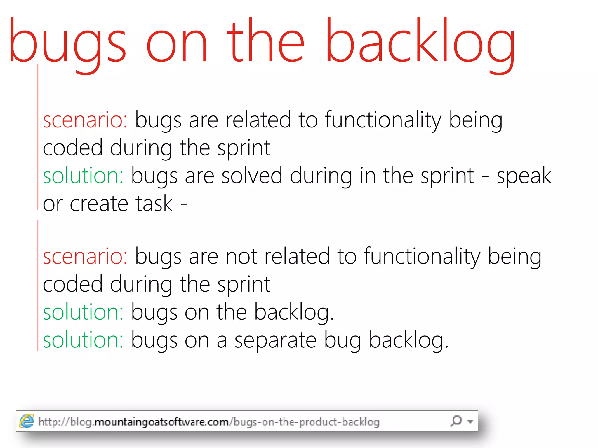 bugs on the backlog
 scenario: bugs are related to functionality being
 coded during the sprint
 solution: bugs are solved during in the sprint - speak
 or create task -

 scenario: bugs are not related to functionality being
 coded during the sprint
 solution: bugs on the backlog.
 solution: bugs on a separate bug backlog.
 