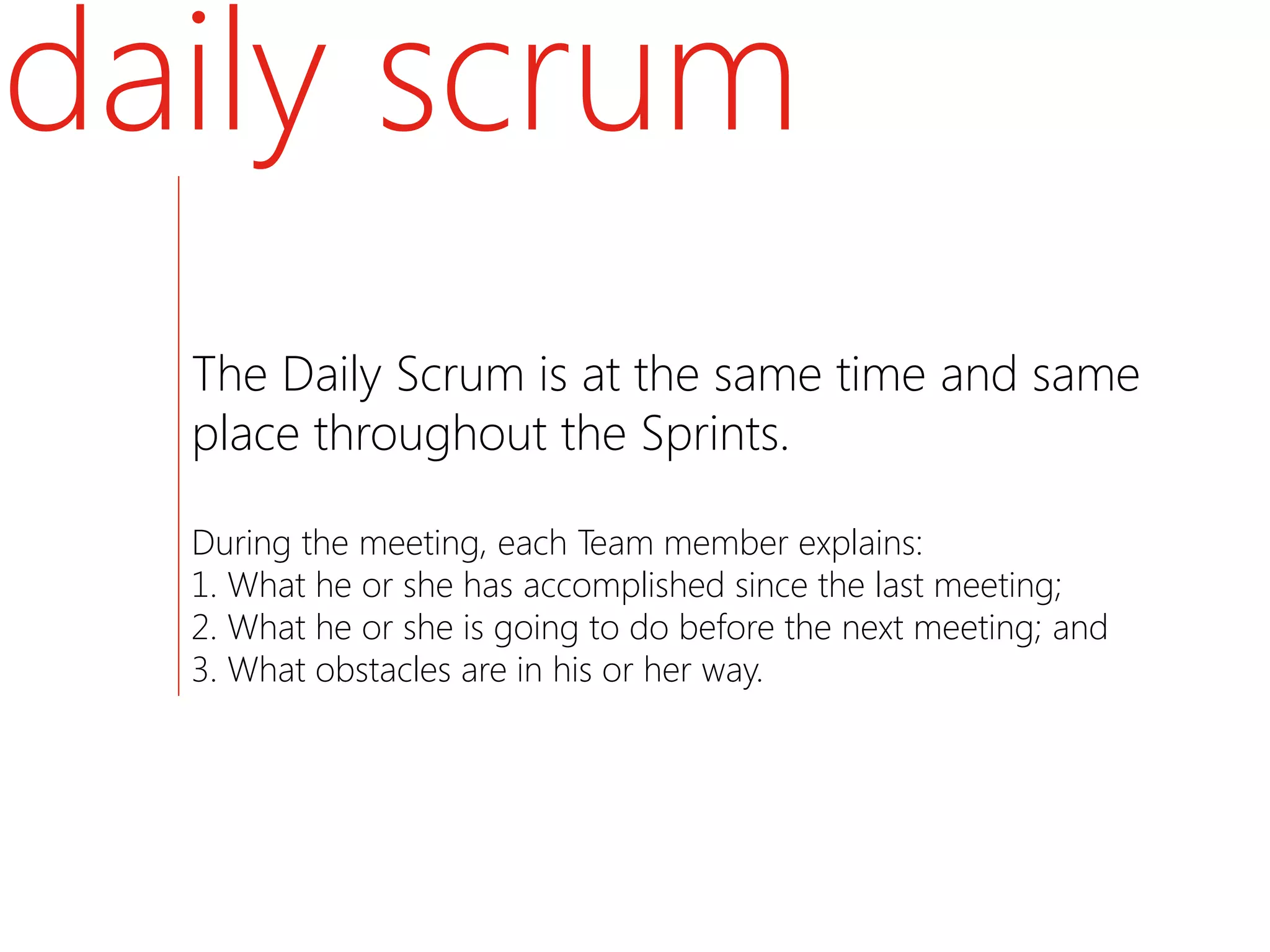 daily scrum
  The Daily Scrum is at the same time and same
  place throughout the Sprints.

  During the meeting, each Team member explains:
  1. What he or she has accomplished since the last meeting;
  2. What he or she is going to do before the next meeting; and
  3. What obstacles are in his or her way.
 