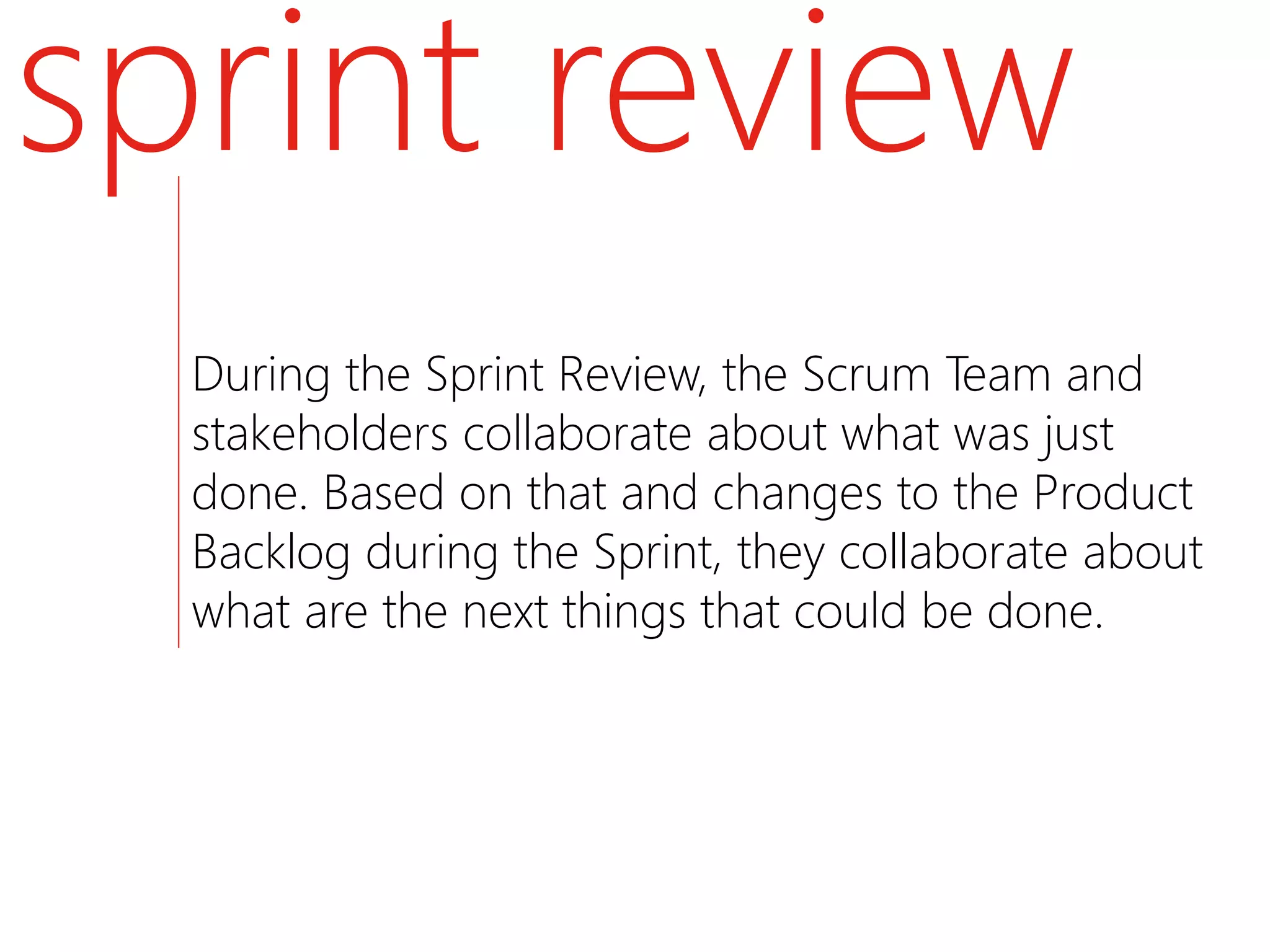 sprint review
  During the Sprint Review, the Scrum Team and
  stakeholders collaborate about what was just
  done. Based on that and changes to the Product
  Backlog during the Sprint, they collaborate about
  what are the next things that could be done.
 