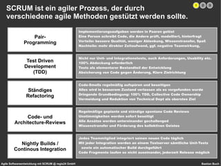 SCRUM ist ein agiler Prozess, der durch  verschiedene agile Methoden gestützt werden sollte. Pair- Programming Test Driven Development (TDD) Ständiges Refactoring Code- und Architecture-Reviews Nightly Builds / Continous Integration Implementierungsaufgaben werden in Paaren gelöst 
