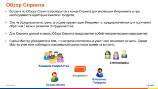 www.luxoft.com
Обзор Спринта
 Встреча по Обзору Спринта проводится в конце Спринта для инспекции Инкремента и при
необходимости адаптации Беклога Продукта;
 Это не официальная встреча, а скорее презентация Инкремента, предназначенная для получения
обратной с вязи и развития Сотрудничества;
 Для Спринта длиной в месяц Обзор Спринта представляет собой четырехчасовое мероприятие;
 Скрам Мастер убеждается в том, что встреча состоялась и участники понимают ее цель. Скрам
Мастер учит всех соблюдать максимально допустимое время на встречу;
Стейкхолдеры
 