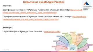 www.luxoft.com
События от Luxoft Agile Practice
Тренинги:
Сертификационный тренинг ICAgile Agile Fundamentals в Киеве, 27-29 сентябряhttp://www.luxoft-
training.ru/kurs/icagile_certified_professional_-_agile_fundamentals.html
Сертификационный тренинг ICAgile Agile Teams Facilitation в Киеве 20-21 октября http://www.luxoft-
training.ru/kurs/icagile_icp_agile_team_facilitation_icagile_icp-atf.html
Вебинары:
Серия вебинаров ICAgile Agile Team Facilitation – www.goo.gl/DZv9Ke
 