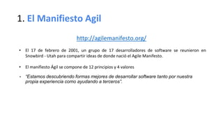 1. El Manifiesto Agil
http://agilemanifesto.org/
• El 17 de febrero de 2001, un grupo de 17 desarrolladores de software se reunieron en
Snowbird - Utah para compartir ideas de donde nació el Agile Manifesto.
• El manifiesto Ágil se compone de 12 principios y 4 valores
• “Estamos descubriendo formas mejores de desarrollar software tanto por nuestra
propia experiencia como ayudando a terceros”.
 