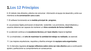 1.Los 12 Principios
6. El método más eficiente y efectivo de comunicar información al equipo de desarrollo y entre sus
miembros es la conversación cara a cara.
7. El software funcionando es la medida principal de progreso.
8. Los procesos Ágiles promueven el desarrollo sostenible. Los promotores, desarrolladores y
usuarios debemos ser capaces de mantener un ritmo constante de forma indefinida.
9. La atención continua a la excelencia técnica y al buen diseño mejora la Agilidad.
10. La simplicidad, o el arte de maximizar la cantidad de trabajo no realizado, es esencial.
11. Las mejores arquitecturas, requisitos y diseños emergen de equipos auto-organizados.
12. A intervalos regulares el equipo reflexiona sobre cómo ser más efectivo para a continuación
ajustar y perfeccionar su comportamiento en consecuencia.
 