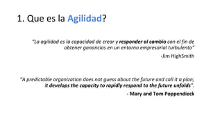 1. Que es la Agilidad?
“La agilidad es la capacidad de crear y responder al cambio con el fin de
obtener ganancias en un entorno empresarial turbulento”
-Jim HighSmith
“A predictable organization does not guess about the future and call it a plan;
it develops the capacity to rapidly respond to the future unfolds”.
- Mary and Tom Poppendieck
 