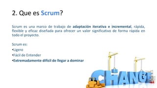 2. Que es Scrum?
Scrum es una marco de trabajo de adaptación iterativa e incremental, rápida,
flexible y eficaz diseñada para ofrecer un valor significativo de forma rápida en
todo el proyecto.
Scrum es:
•Ligero
•Fácil de Entender
•Extremadamente difícil de llegar a dominar
 