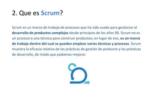 2. Que es Scrum?
Scrum es un marco de trabajo de procesos que ha sido usado para gestionar el
desarrollo de productos complejos desde principios de los años 90. Scrum no es
un proceso o una técnica para construir productos; en lugar de eso, es un marco
de trabajo dentro del cual se pueden emplear varias técnicas y procesos. Scrum
muestra la eficacia relativa de las prácticas de gestión de producto y las prácticas
de desarrollo, de modo que podamos mejorar.
 