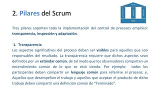 2. Pilares del Scrum
Tres pilares soportan toda la implementación del control de procesos empírico:
transparencia, inspección y adaptación.
1. Transparencia
Los aspectos significativos del proceso deben ser visibles para aquellos que son
responsables del resultado. La transparencia requiere que dichos aspectos sean
definidos por un estándar común, de tal modo que los observadores compartan un
entendimiento común de lo que se está viendo. Por ejemplo: todos los
participantes deben compartir un lenguaje común para referirse al proceso; y,
Aquellos que desempeñan el trabajo y aquellos que aceptan el producto de dicho
trabajo deben compartir una definición común de “Terminado”.
 