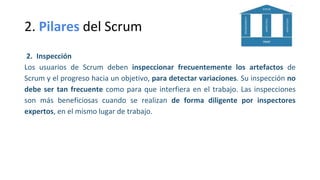2. Pilares del Scrum
2. Inspección
Los usuarios de Scrum deben inspeccionar frecuentemente los artefactos de
Scrum y el progreso hacia un objetivo, para detectar variaciones. Su inspección no
debe ser tan frecuente como para que interfiera en el trabajo. Las inspecciones
son más beneficiosas cuando se realizan de forma diligente por inspectores
expertos, en el mismo lugar de trabajo.
 