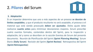 2. Pilares del Scrum
3. Adaptación
Si un inspector determina que uno o más aspectos de un proceso se desvían de
límites aceptables, y que el producto resultante no será aceptable, el proceso o el
material que está siendo procesado deben ser ajustados. Dicho ajuste debe
realizarse cuanto antes para minimizar desviaciones mayores. Scrum prescribe
cuatro eventos formales, contenidos dentro del Sprint, para la inspección y
adaptación, tal y como se describen en la sección Eventos de Scrum del presente
documento. Reunión de Planificación del Sprint (Sprint Planning Meeting) Scrum
Diario (Daily Scrum) Revisión del Sprint (Sprint Review) Retrospectiva del Sprint
(Sprint Retrospective)
 