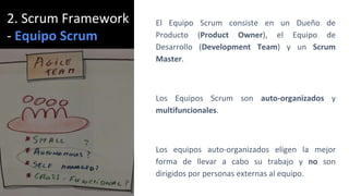 2. Scrum Framework
- Equipo Scrum
El Equipo Scrum consiste en un Dueño de
Producto (Product Owner), el Equipo de
Desarrollo (Development Team) y un Scrum
Master.
Los Equipos Scrum son auto-organizados y
multifuncionales.
Los equipos auto-organizados eligen la mejor
forma de llevar a cabo su trabajo y no son
dirigidos por personas externas al equipo.
 