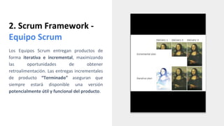 2. Scrum Framework -
Equipo Scrum
Los Equipos Scrum entregan productos de
forma iterativa e incremental, maximizando
las oportunidades de obtener
retroalimentación. Las entregas incrementales
de producto “Terminado” aseguran que
siempre estará disponible una versión
potencialmente útil y funcional del producto.
 