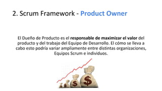 2. Scrum Framework - Product Owner
El Dueño de Producto es el responsable de maximizar el valor del
producto y del trabajo del Equipo de Desarrollo. El cómo se lleva a
cabo esto podría variar ampliamente entre distintas organizaciones,
Equipos Scrum e individuos.
 
