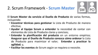 2. Scrum Framework - Scrum Master
El Scrum Master da servicio al Dueño de Producto de varias formas,
incluyendo:
• Encontrar técnicas para gestionar la Lista de Producto de manera
efectiva;
• Ayudar al Equipo Scrum a entender la necesidad de contar con
elementos de Lista de Producto claros y concisos;
• Entender la planificación del producto en un entorno empírico;
Asegurar que el Dueño de Producto conozca cómo ordenar la Lista
de Producto para maximizar el valor; Entender y practicar la
agilidad; y,
• Facilitar los eventos de Scrum según se requiera o necesite.
 