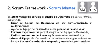 2. Scrum Framework - Scrum Master
El Scrum Master da servicio al Equipo de Desarrollo de varias formas,
incluyendo:
• Guiar al Equipo de Desarrollo en ser auto-organizado y
multifuncional;
• Ayudar al Equipo de Desarrollo a crear productos de alto valor;
• Eliminar impedimentos para el progreso del Equipo de Desarrollo;
• Facilitar los eventos de Scrum según se requiera o necesite; y,
• Guiar al Equipo de Desarrollo en el entorno de organizaciones en
las que Scrum aún no ha sido adoptado y entendido por completo.
 