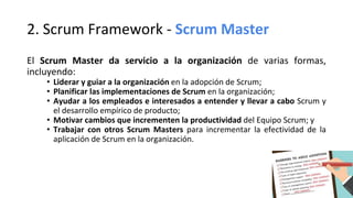 2. Scrum Framework - Scrum Master
El Scrum Master da servicio a la organización de varias formas,
incluyendo:
• Liderar y guiar a la organización en la adopción de Scrum;
• Planificar las implementaciones de Scrum en la organización;
• Ayudar a los empleados e interesados a entender y llevar a cabo Scrum y
el desarrollo empírico de producto;
• Motivar cambios que incrementen la productividad del Equipo Scrum; y
• Trabajar con otros Scrum Masters para incrementar la efectividad de la
aplicación de Scrum en la organización.
 