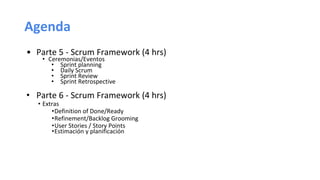 Agenda
• Parte 5 - Scrum Framework (4 hrs)
• Ceremonias/Eventos
• Sprint planning
• Daily Scrum
• Sprint Review
• Sprint Retrospective
• Parte 6 - Scrum Framework (4 hrs)
• Extras
•Definition of Done/Ready
•Refinement/Backlog Grooming
•User Stories / Story Points
•Estimación y planificación
 