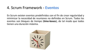 4. Scrum Framework - Eventos
En Scrum existen eventos predefinidos con el fin de crear regularidad y
minimizar la necesidad de reuniones no definidas en Scrum. Todos los
eventos son bloques de tiempo (time-boxes), de tal modo que todos
tienen una duración máxima.
 