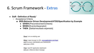6. Scrum Framework - Extras
● DoR - Definition of Ready*
○ Acceptance Criteria
■ BDD-Behavior Driven Development/ATDD/Specification by Example
● GIVEN [Precondiciones/Contexto]
● WHEN [Evento/disparador]
● THEN [Salida/resultado esperado]
 