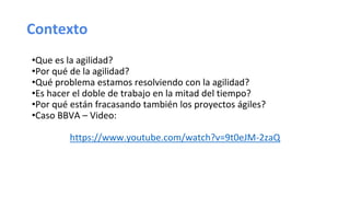 Contexto
•Que es la agilidad?
•Por qué de la agilidad?
•Qué problema estamos resolviendo con la agilidad?
•Es hacer el doble de trabajo en la mitad del tiempo?
•Por qué están fracasando también los proyectos ágiles?
•Caso BBVA – Video:
https://www.youtube.com/watch?v=9t0eJM-2zaQ
 