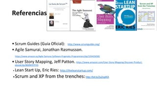 Referencias
•Scrum Guides (Guia Oficial): http://www.scrumguides.org/
•Agile Samurai, Jonathan Rasmusson.
https://www.amazon.es/Agile-Samurai-Software-Pragmatic-Programmers/dp/1934356581
•User Story Mapping, Jeff Patton. https://www.amazon.com/User-Story-Mapping-Discover-Product-
ebook/dp/B00NF07FHS
• Lean Start Up, Eric Ries: http://theleanstartup.com/
•Scrum and XP from the trenches:http://bit.ly/2y2opKA
 