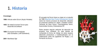 1. Historia
Cronología
1986- Articulo sobre Scrum (Ikujiro Hirotaka)
1993- Se realizó el primer Scrum para
desarrollo de software
1995- El proceso fue formalizado
(Ken Schwaber y Jeff Sutherland)
2001- Manifiesto Ágil
El concepto de Scrum tiene su origen en un estudio
de 1986 (The New New Product Development Game)
sobre los nuevos procesos de desarrollo utilizados
en productos exitosos en Japón y Estados Unidos:
Cámaras de fotos Canon, Fotocopiadoras Xerox,
Automóviles Honda y Ordenadores HP.
Estos equipos seguían patrones de ejecución de
proyecto muy similares. En este estudio se
comparaba la forma de trabajo de estos equipos
altamente productivos y multidisciplinares con la
colaboración entre los jugadores de Rugby y su
formación de Scrum.
 
