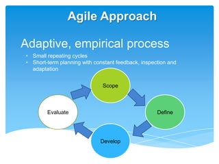 Agile Approach

Adaptive, empirical process
• Small repeating cycles
• Short-term planning with constant feedback, inspection and
  adaptation


                              Scope



        Evaluate                                    Define




                             Develop
 