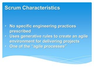 Scrum Characteristics


• No specific engineering practices
  prescribed
• Uses generative rules to create an agile
  environment for delivering projects
• One of the ―agile processes‖
 