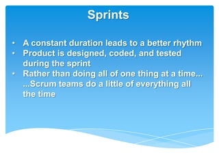Sprints

• A constant duration leads to a better rhythm
• Product is designed, coded, and tested
  during the sprint
• Rather than doing all of one thing at a time...
  ...Scrum teams do a little of everything all
  the time
 