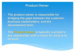 Product Owner

• The product owner is responsible for
  bridging the gaps between the customer,
  business stakeholders, and the
  development team.

• The Product Owner is typically a project's
  key stakeholder with a vision for what is to
  be built.
 