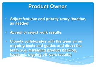 Product Owner

• Adjust features and priority every iteration,
  as needed

• Accept or reject work results

• Closely collaborates with the team on an
  ongoing basis and guides and direct the
  team (e.g. managing product backlog,
  feedback, signing off work results)
 