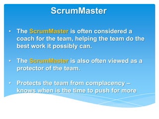 ScrumMaster

• The ScrumMaster is often considered a
  coach for the team, helping the team do the
  best work it possibly can.

• The ScrumMaster is also often viewed as a
  protector of the team.

• Protects the team from complacency –
  knows when is the time to push for more
 