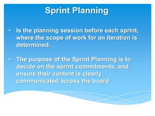 Sprint Planning

• Is the planning session before each sprint,
  where the scope of work for an iteration is
  determined.

• The purpose of the Sprint Planning is to
  decide on the sprint commitments, and
  ensure their content is clearly
  communicated across the board
 