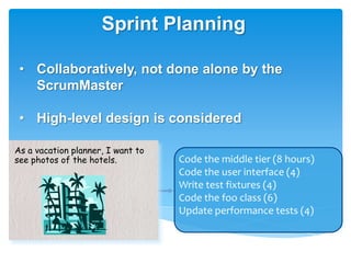Sprint Planning

 • Collaboratively, not done alone by the
   ScrumMaster

 • High-level design is considered

As a vacation planner, I want to
see photos of the hotels.          Code the middle tier (8 hours)
                                   Code the user interface (4)
                                   Write test fixtures (4)
                                   Code the foo class (6)
                                   Update performance tests (4)
 