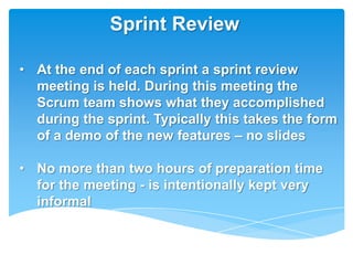 Sprint Review

• At the end of each sprint a sprint review
  meeting is held. During this meeting the
  Scrum team shows what they accomplished
  during the sprint. Typically this takes the form
  of a demo of the new features – no slides

• No more than two hours of preparation time
  for the meeting - is intentionally kept very
  informal
 