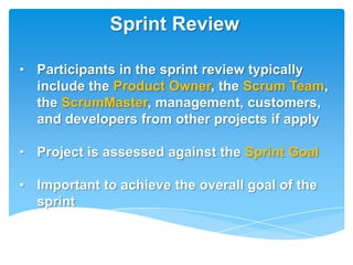 Sprint Review

• Participants in the sprint review typically
  include the Product Owner, the Scrum Team,
  the ScrumMaster, management, customers,
  and developers from other projects if apply

• Project is assessed against the Sprint Goal

• Important to achieve the overall goal of the
  sprint
 